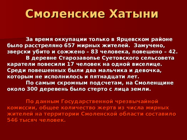 Смоленские Хатыни   За время оккупации только в Ярцевском районе было расстреляно 657 мирных жителей.  Замучено, зверски убито и сожжено – 83 человека, повешено – 42.  В деревне Старозавопье Суетовского сельсовета каратели повесили 17 человек на одной виселице. Среди повешенных были два мальчика и девочка, которым не исполнилось и пятнадцати лет.  По самым скромным подсчетам, на Смоленщине около 300 деревень было стерто с лица земли.   По данным Государственной чрезвычайной комиссии, общее количество жертв из числа мирных жителей на территории Смоленской области составило 546 тысяч человек. 