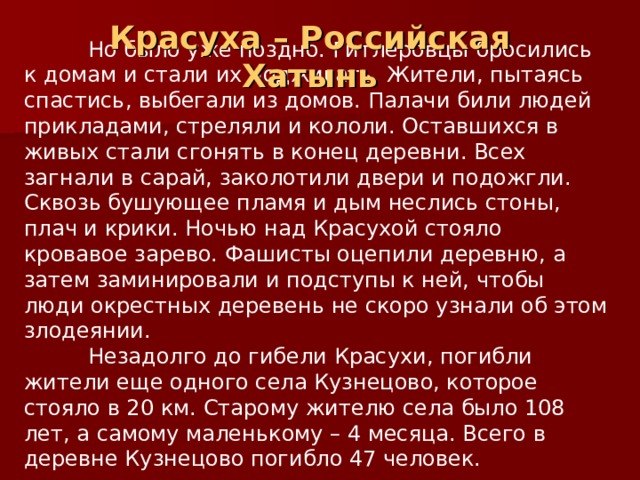 Красуха – Российская Хатынь  Но было уже поздно. Гитлеровцы бросились к домам и стали их поджигать. Жители, пытаясь спастись, выбегали из домов. Палачи били людей прикладами, стреляли и кололи. Оставшихся в живых стали сгонять в конец деревни. Всех загнали в сарай, заколотили двери и подожгли. Сквозь бушующее пламя и дым неслись стоны, плач и крики. Ночью над Красухой стояло кровавое зарево. Фашисты оцепили деревню, а затем заминировали и подступы к ней, чтобы люди окрестных деревень не скоро узнали об этом злодеянии.  Незадолго до гибели Красухи, погибли жители еще одного села Кузнецово, которое стояло в 20 км. Старому жителю села было 108 лет, а самому маленькому – 4 месяца. Всего в деревне Кузнецово погибло 47 человек. 