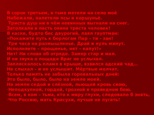 В сорок третьем, в тьме метели на село моё Набежали, налетели псы и коршуньё.  Триста душ ни в чём невинных выгнали на снег. Затолкали в пасть овина триста человек! В каске, будто бес двурогий, лаял гауптман: «Покажите путь к берлогам Пар – ти - зан!  Три часа на размышленье. Драй и нуль минут. Исполняете – прощенье, нет – капут!» Нет! Ни слова об отряде. Замер стар и мал. И ни звука о пощаде Враг не услыхал. Заплескалось пламя в крыше, взвился адский чад… Не слыхал – и не услышит. Мёртвые молчат. Только память не забыла горевальных дней: Это было, было, было на земле моей. На земле седой и слёзной, льющей кровь свою, Неподкупной, гордой, грозной в праведном бою. Всем, в ком – тьма, кто к миру глухи, следовало б знать, Что Россию, мать Красухи, лучше не пугать! 