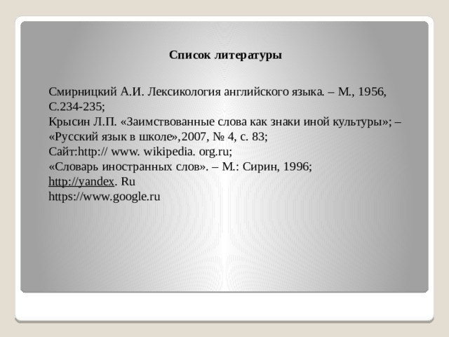 Список литературы Смирницкий А.И. Лексикология английского языка. – М., 1956, С.234-235; Крысин Л.П. «Заимствованные слова как знаки иной культуры»; – «Русский язык в школе»,2007, № 4, с. 83; Сайт:http:// www. wikipedia. org.ru; «Словарь иностранных слов». – М.: Сирин, 1996; http://yandex . Ru https://www.google.ru