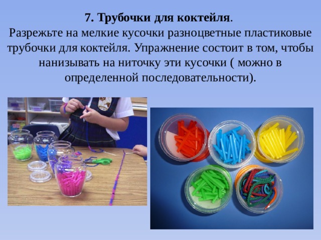 7. Трубочки для коктейля . Разрежьте на мелкие кусочки разноцветные пластиковые трубочки для коктейля. Упражнение состоит в том, чтобы нанизывать на ниточку эти кусочки ( можно в определенной последовательности).  