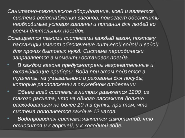 Санитарно-техническое оборудование, коей и является система водоснабжения вагонов, помогает обеспечить необходимые условия гигиены и питания для людей во время длительных поездок. Оснащается такими системами каждый вагон, поэтому пассажиры имеют обеспечение питьевой водой и водой для прочих бытовых нужд. Система периодически заправляется в моменты остановок поезда.  В каждом вагоне предусмотрены нагревательные и охлаждающие приборы. Вода при этом подается в туалеты, на умывальники и раковины для посуды, которые расположены в служебном отделении.  Объем всей системы в литрах равняется 1200, из такого расчета, что на одного пассажира должно расходоваться не более 20 л в сутки, при том, что система пополняется каждые 12 часов.  Водопроводная система является самотечной, что относится и к горячей, и к холодной воде. 