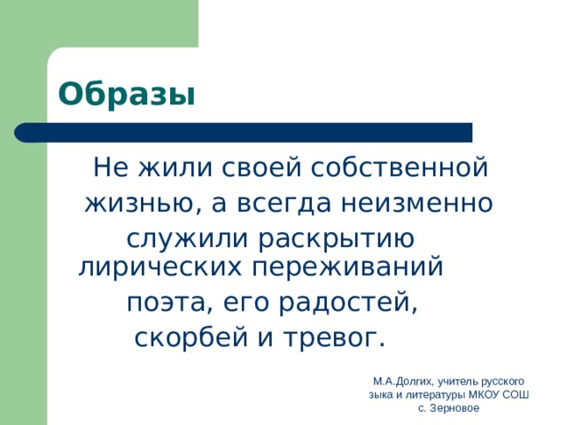 Образы  Не жили своей собственной  жизнью, а всегда неизменно  служили раскрытию лирических переживаний  поэта, его радостей,  скорбей и тревог. М.А.Долгих, учитель русского зыка и литературы МКОУ СОШ с. Зерновое 