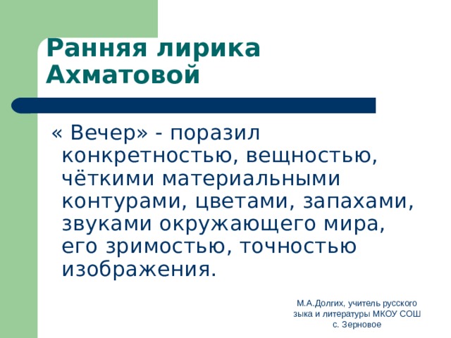 Ранняя лирика Ахматовой  « Вечер» - поразил конкретностью, вещностью, чёткими материальными контурами, цветами, запахами, звуками окружающего мира, его зримостью, точностью изображения. М.А.Долгих, учитель русского зыка и литературы МКОУ СОШ с. Зерновое 