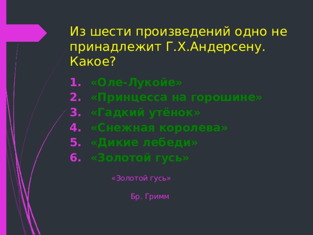 Из шести произведений одно не принадлежит Г.Х.Андерсену. Какое? «Оле-Лукойе» «Принцесса на горошине» «Гадкий утёнок» «Снежная королева» «Дикие лебеди» «Золотой гусь»  «Золотой гусь»  Бр. Гримм 