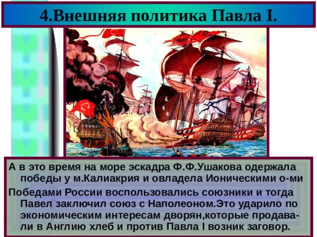 4.Внешняя политика Павла I . А в это время на море эскадра Ф.Ф.Ушакова одержала победы у м.Калиакрия и овладела Ионическими о-ми Победами России воспользовались союзники и тогда Павел заключил союз с Наполеоном.Это ударило по экономическим интересам дворян,которые продава-ли в Англию хлеб и против Павла I возник заговор. 