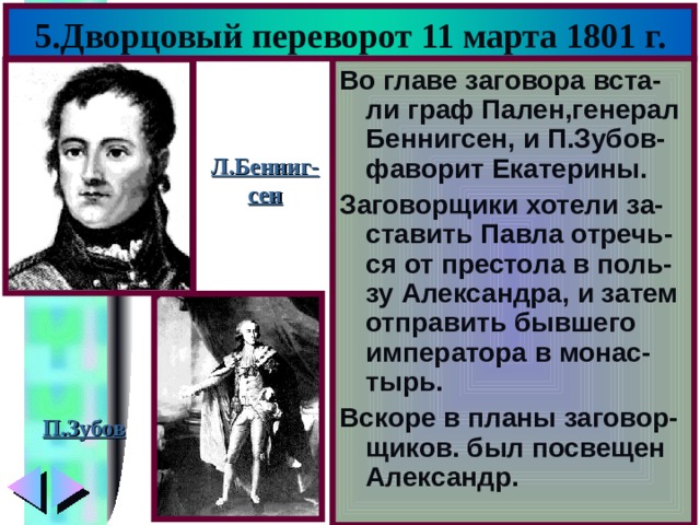 5.Дворцовый переворот 11 марта 1801 г. Во главе заговора вста-ли граф Пален,генерал Беннигсен, и П.Зубов-фаворит Екатерины. Заговорщики хотели за-ставить Павла отречь-ся от престола в поль-зу Александра, и затем отправить бывшего императора в монас-тырь. Вскоре в планы заговор-щиков. был посвещен Александр. Л.Бенниг- сен П.Зубов 