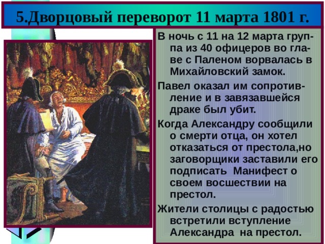 5.Дворцовый переворот 11 марта 1801 г. В ночь с 11 на 12 марта груп-па из 40 офицеров во гла-ве с Паленом ворвалась в Михайловский замок. Павел оказал им сопротив-ление и в завязавшейся драке был убит. Когда Александру сообщили о смерти отца, он хотел отказаться от престола,но заговорщики заставили его подписать Манифест о своем восшествии на престол. Жители столицы с радостью встретили вступление Александра на престол. 