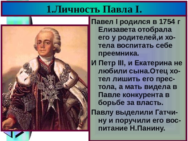 1.Личность Павла I . Павел I родился в 1754 г Елизавета отобрала его у родителей,и хо-тела воспитать себе преемника. И Петр III, и Екатерина не любили сына.Отец хо-тел лишить его прес-тола, а мать видела в Павле конкурента в борьбе за власть. Павлу выделили Гатчи-ну и поручили его вос-питание Н.Панину. 