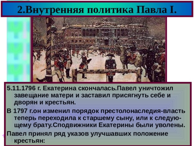 2.Внутренняя политика Павла I . 5.11.1796 г. Екатерина скончалась.Павел уничтожил завещание матери и заставил присягнуть себе и дворян и крестьян. В 1797 г.он изменил порядок престолонаследия-власть теперь переходила к старшему сыну, или к следую-щему брату.Сподвижники Екатерины были уволены. Павел принял ряд указов улучшавших положение крестьян: 