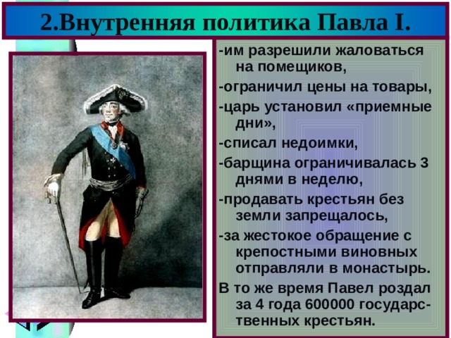 2.Внутренняя политика Павла I . -им разрешили жаловаться на помещиков, -ограничил цены на товары, -царь установил «приемные дни», -списал недоимки, -барщина ограничивалась 3 днями в неделю, -продавать крестьян без земли запрещалось, -за жестокое обращение с крепостными виновных отправляли в монастырь. В то же время Павел роздал за 4 года 600000 государс-твенных крестьян. 