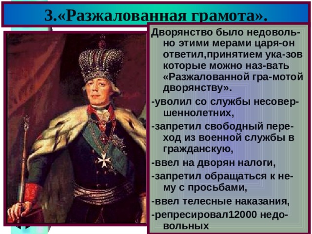 3.«Разжалованная грамота». Дворянство было недоволь-но этими мерами царя-он ответил,принятием ука-зов которые можно наз-вать «Разжалованной гра-мотой дворянству». -уволил со службы несовер-шеннолетних, -запретил свободный пере-ход из военной службы в гражданскую, -ввел на дворян налоги, -запретил обращаться к не-му с просьбами, -ввел телесные наказания, -репресировал12000 недо-вольных 