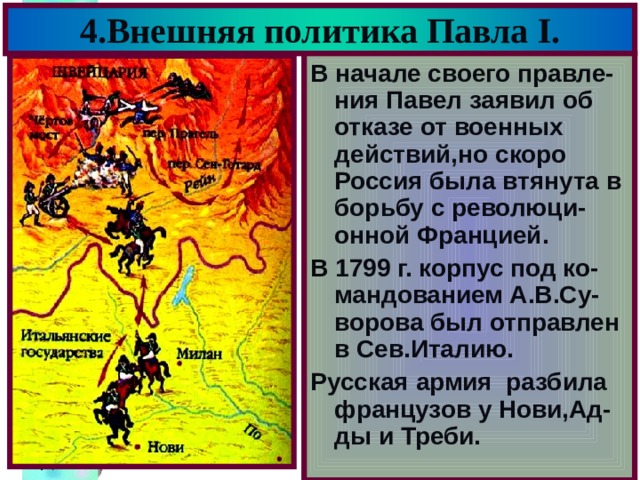 4.Внешняя политика Павла I . В начале своего правле-ния Павел заявил об отказе от военных действий,но скоро Россия была втянута в борьбу с революци-онной Францией. В 1799 г. корпус под ко-мандованием А.В.Су-ворова был отправлен в Сев.Италию. Русская армия разбила французов у Нови,Ад-ды и Треби. 