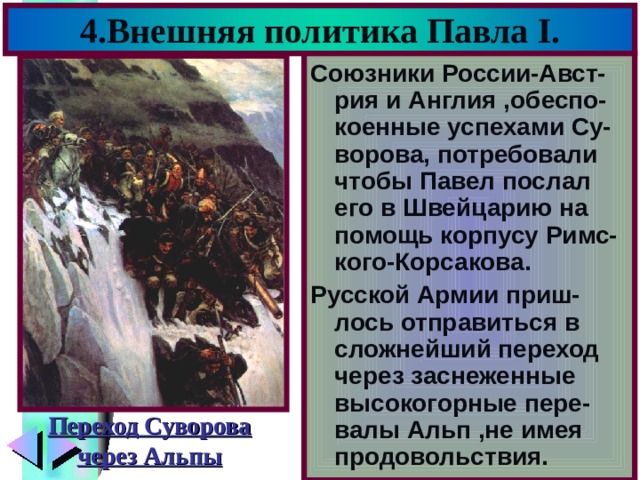4.Внешняя политика Павла I . Союзники России-Авст-рия и Англия ,обеспо-коенные успехами Су-ворова, потребовали чтобы Павел послал его в Швейцарию на помощь корпусу Римс-кого-Корсакова. Русской Армии приш-лось отправиться в сложнейший переход через заснеженные высокогорные пере-валы Альп ,не имея продовольствия. Переход Суворова через Альпы 