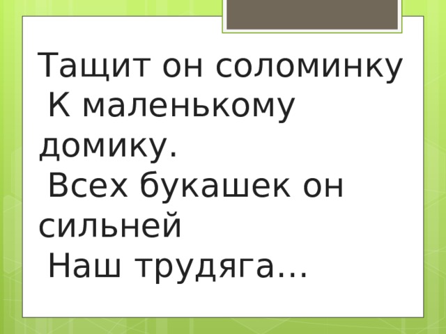 Тащит он соломинку    К маленькому домику.    Всех букашек он сильней    Наш трудяга… 