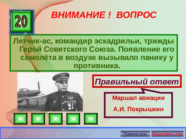 Маршал авиации А.И. Покрышкин ВНИМАНИЕ ! ВОПРОС Летчик-ас, командир эскадрильи, трижды Герой Советского Союза. Появление его самолёта в воздухе вызывало панику у противника. Правильный ответ Правила игры Продолжить игру 