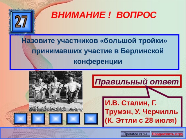 И.В. Сталин, Г. Трумэн, У. Черчилль (К. Эттли с 28 июля) ВНИМАНИЕ ! ВОПРОС Назовите участников «большой тройки» принимавших участие в Берлинской конференции Правильный ответ Правила игры Продолжить игру 