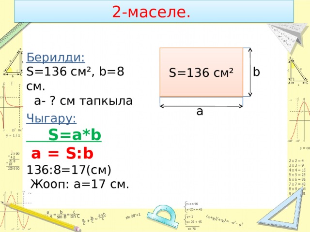 2-маселе. S=136 cм² Берилди: S=136 cм², b=8 cм.  а- ? см тапкыла b a Чыгару:  S=a*b  a = S:b 136:8=17(см)  Жооп: а=17 см. 