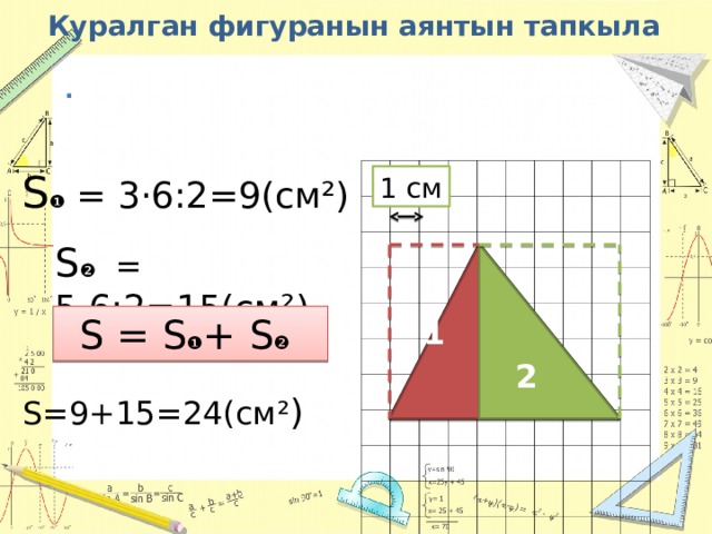 Куралган фигуранын аянтын тапкыла . S ❶ = 3·6:2=9(cм²) 1 см S ❷ = 5·6:2=15(cм²) 1 2 S = S ❶ + S ❷  S=9+15=24(cм² ) 