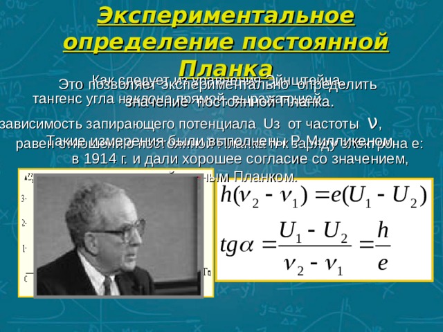 Экспериментальное определение постоянной Планка Как следует из уравнения Эйнштейна,  тангенс угла наклона прямой, выражающей зависимость запирающего потенциала Uз от частоты ν , равен отношению постоянной Планка h к заряду электрона e:  Это позволяет экспериментально определить значение постоянной Планка.  Такие измерения были выполнены Р. Милликеном в 1914 г. и дали хорошее согласие со значением, найденным Планком.  