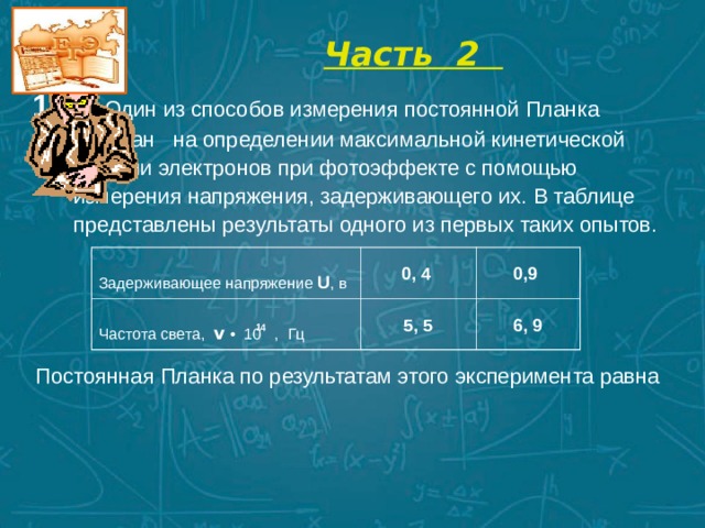  Часть 2   1.  Один из способов измерения постоянной Планка основан на определении максимальной кинетической энергии электронов при фотоэффекте с помощью измерения напряжения, задерживающего их. В таблице представлены результаты одного из первых таких опытов. Задерживающее напряжение U , в Частота света, v  • 10 , Гц  0, 4  0,9  5, 5  6, 9  14   Постоянная Планка по результатам этого эксперимента равна 