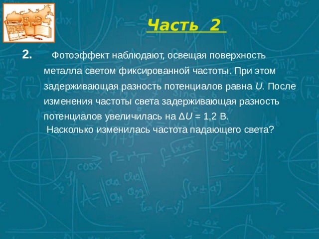  Часть 2   2.  Фотоэффект наблюдают, освещая поверхность металла светом фиксированной частоты. При этом задерживающая разность потенциалов равна U . После изменения частоты света задерживающая разность потенциалов увеличилась на Δ U = 1,2 В.  Насколько изменилась частота падающего света?        