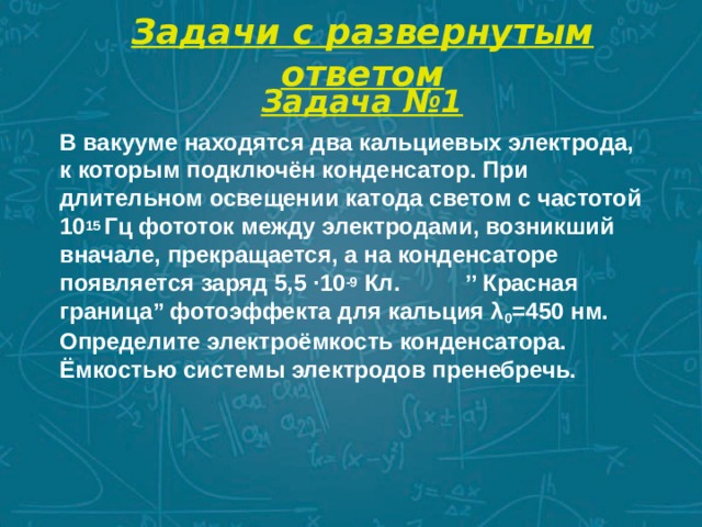 Задачи с развернутым ответом Задача №1 В вакууме находятся два кальциевых электрода, к которым подключён конденсатор. При длительном освещении катода светом с частотой 10 15 Гц фототок между электродами, возникший вначале, прекращается, а на конденсаторе появляется заряд 5,5 ∙10 -9 Кл. ’’ Красная граница’’ фотоэффекта для кальция λ 0 =450 нм. Определите электроёмкость конденсатора. Ёмкостью системы электродов пренебречь. 