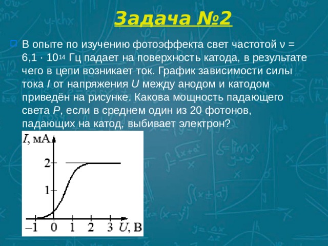 Задача №2 В опыте по изучению фотоэффекта свет частотой ν = 6,1 · 10 14  Гц падает на поверхность катода, в результате чего в цепи возникает ток. График зависимости силы тока  I  от напряжения  U  между анодом и катодом приведён на рисунке. Какова мощность падающего света  P , если в среднем один из 20 фотонов, падающих на катод, выбивает электрон?  