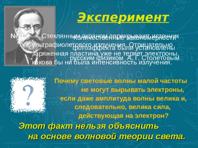 Эксперимент   № 3. Стеклянным экраном перекрывают источник ультрафиолетового излучения. Отрицательно заряженная пластина уже не теряет электроны, какова бы ни была интенсивность излучения. Количественные закономерности фотоэффекта были установлены русским физиком А. Г. Столетовым Почему световые волны малой частоты не могут вырывать электроны, если даже амплитуда волны велика и, следовательно, велика сила, действующая на электрон? Этот факт нельзя объяснить на основе волновой теории света. 