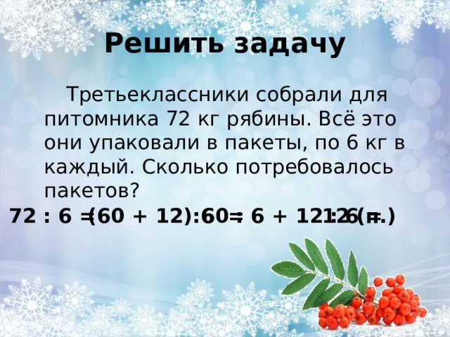 Решить задачу Третьеклассники собрали для питомника 72 кг рябины. Всё это они упаковали в пакеты, по 6 кг в каждый. Сколько потребовалось пакетов? (60 + 12):6 = 72 : 6 = 60 : 6 + 12 : 6 = 12 (п.) 