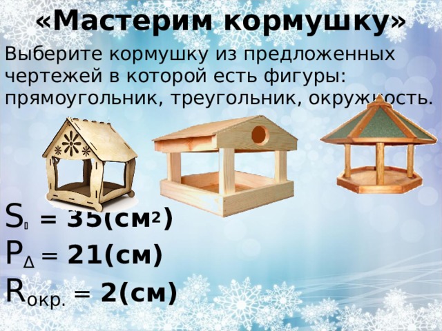 «Мастерим кормушку» Выберите кормушку из предложенных чертежей в которой есть фигуры: прямоугольник, треугольник, окружность. S   = 35(см 2 ) P ∆  = 21(см) R окр. = 2(см) 