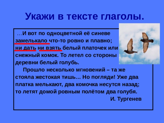 Укажи в тексте глаголы. … И вот по одноцветной её синеве замелькало что-то ровно и плавно; ни дать ни взять белый платочек или снежный комок. То летел со стороны деревни белый голубь.  Прошло несколько мгновений – та же стояла жестокая тишь… Но погляди! Уже два платка мелькают, два комочка несутся назад; то летят домой ровным полётом два голубя.  И. Тургенев 