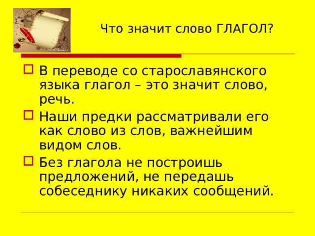 Что значит слово ГЛАГОЛ? В переводе со старославянского языка глагол – это значит слово, речь. Наши предки рассматривали его как слово из слов, важнейшим видом слов. Без глагола не построишь предложений, не передашь собеседнику никаких сообщений. 