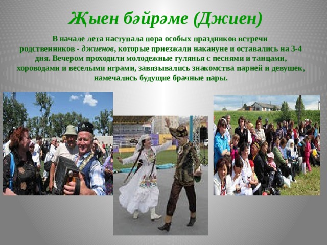 Җыен бәйрәме (Джиен) В начале лета наступала пора особых праздников встречи родственников - джиенов , которые приезжали накануне и оставались на 3-4 дня. Вечером проходили молодежные гулянья с песнями и танцами, хороводами и веселыми играми, завязывались знакомства парней и девушек, намечались будущие брачные пары.   