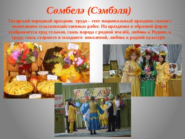 Сөмбелә (Сэмбэля) Татарский народный праздник труда – этот национальный праздник связан с окончанием сельскохозяйственных работ. На празднике в образной форме отображается труд сельчан, связь народа с родной землёй, любовь к Родине, к труду, связь старшего и младшего поколений, любовь к родной культуре. 