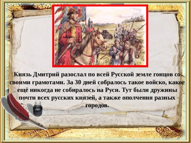  Князь Дмитрий разослал по всей Русской земле гонцов со своими грамотами. За 30 дней собралось такое войско, какое ещё никогда не собиралось на Руси. Тут были дружины почти всех русских князей, а также ополчения разных городов. 