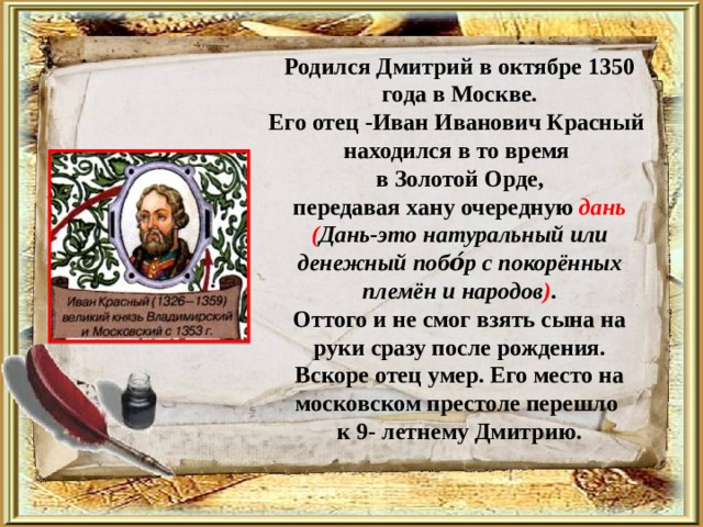 Родился Дмитрий в октябре 1350 года в Москве. Его отец -Иван Иванович Красный находился в то время в Золотой Орде, передавая хану очередную дань ( Дань-это натуральный или денежный побо́р с покорённых племён и народов ) . Оттого и не смог взять сына на руки сразу после рождения.  Вскоре отец умер. Его место на московском престоле перешло к 9- летнему Дмитрию. 