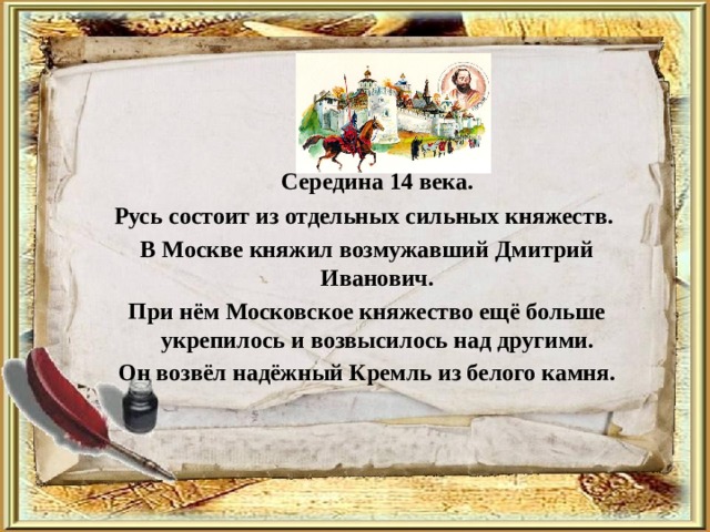  Середина 14 века. Русь состоит из отдельных сильных княжеств. В Москве княжил возмужавший Дмитрий Иванович. При нём Московское княжество ещё больше укрепилось и возвысилось над другими. Он возвёл надёжный Кремль из белого камня. 