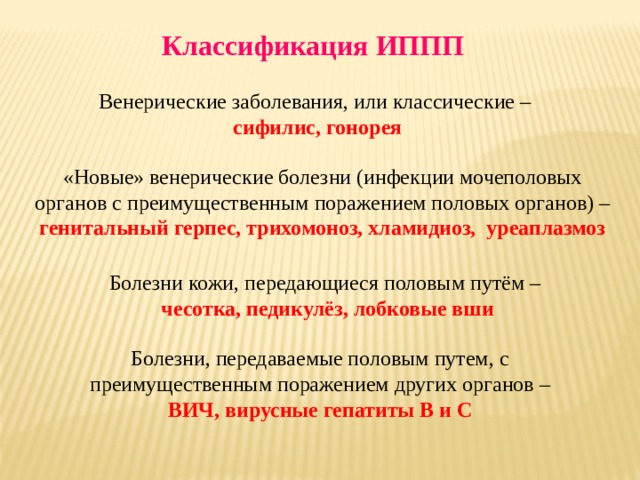 Классификация ИППП Венерические заболевания, или классические –  сифилис, гонорея «Новые» венерические болезни (инфекции мочеполовых органов с преимущественным поражением половых органов) –  генитальный герпес, трихомоноз, хламидиоз, уреаплазмоз Болезни кожи, передающиеся половым путём – чесотка, педикулёз, лобковые вши Болезни, передаваемые половым путем, с преимущественным поражением других органов – ВИЧ, вирусные гепатиты В и С 