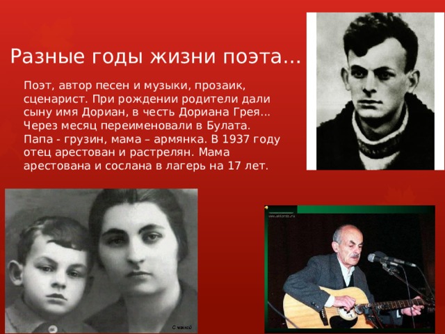 Разные годы жизни поэта… Поэт, автор песен и музыки, прозаик, сценарист. При рождении родители дали сыну имя Дориан, в честь Дориана Грея... Через месяц переименовали в Булата. Папа - грузин, мама – армянка. В 1937 году отец арестован и растрелян. Мама арестована и сослана в лагерь на 17 лет. 