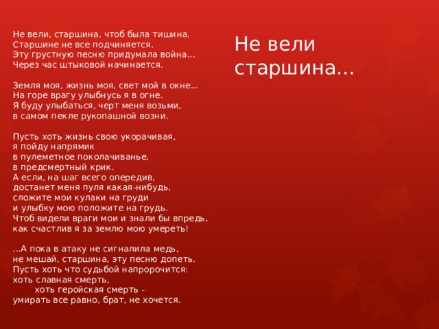 Не вели, старшина, чтоб была тишина. Старшине не все подчиняется. Эту грустную песню придумала война... Через час штыковой начинается. Земля моя, жизнь моя, свет мой в окне... На горе врагу улыбнусь я в огне. Я буду улыбаться, черт меня возьми, в самом пекле рукопашной возни. Пусть хоть жизнь свою укорачивая, я пойду напрямик в пулеметное поколачиванье, в предсмертный крик. А если, на шаг всего опередив, достанет меня пуля какая-нибудь, сложите мои кулаки на груди и улыбку мою положите на грудь. Чтоб видели враги мои и знали бы впредь, как счастлив я за землю мою умереть! ...А пока в атаку не сигналила медь, не мешай, старшина, эту песню допеть. Пусть хоть что судьбой напророчится: хоть славная смерть,  хоть геройская смерть - умирать все равно, брат, не хочется. Не вели старшина… 