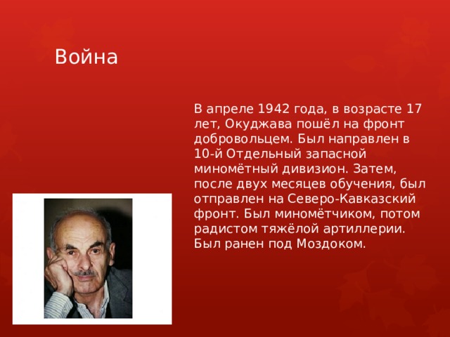 Война В апреле 1942 года, в возрасте 17 лет, Окуджава пошёл на фронт добровольцем. Был направлен в 10-й Отдельный запасной миномётный дивизион. Затем, после двух месяцев обучения, был отправлен на Северо-Кавказский фронт. Был миномётчиком, потом радистом тяжёлой артиллерии. Был ранен под Моздоком. 