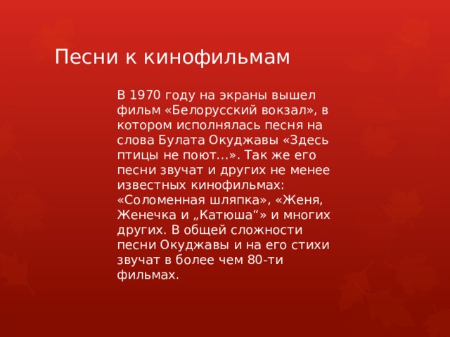 Песни к кинофильмам В 1970 году на экраны вышел фильм «Белорусский вокзал», в котором исполнялась песня на слова Булата Окуджавы «Здесь птицы не поют…». Так же его песни звучат и других не менее известных кинофильмах: «Соломенная шляпка», «Женя, Женечка и „Катюша“» и многих других. В общей сложности песни Окуджавы и на его стихи звучат в более чем 80-ти фильмах. 