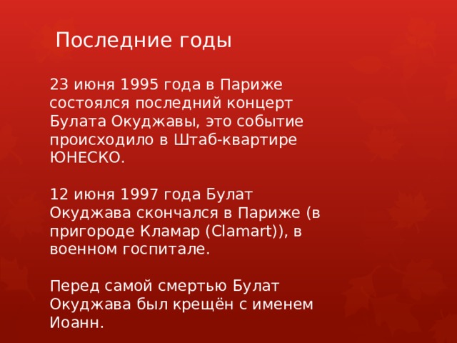 Последние годы 23 июня 1995 года в Париже состоялся последний концерт Булата Окуджавы, это событие происходило в Штаб-квартире ЮНЕСКО. 12 июня 1997 года Булат Окуджава скончался в Париже (в пригороде Кламар (Clamart)), в военном госпитале. Перед самой смертью Булат Окуджава был крещён с именем Иоанн. 