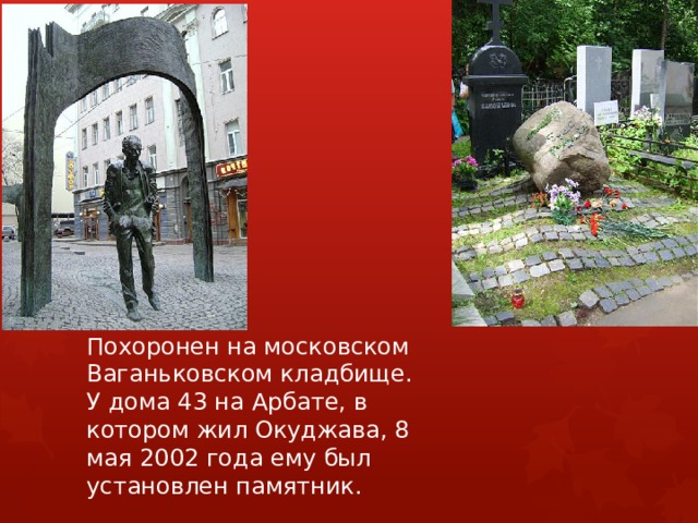 Похоронен на московском Ваганьковском кладбище. У дома 43 на Арбате, в котором жил Окуджава, 8 мая 2002 года ему был установлен памятник. 