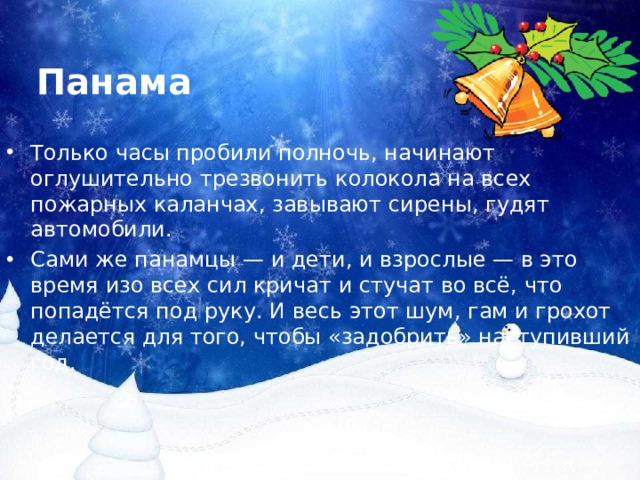 Панама Только часы пробили полночь, начинают оглушительно трезвонить колокола на всех пожарных каланчах, завывают сирены, гудят автомобили. Сами же панамцы — и дети, и взрослые — в это время изо всех сил кричат и стучат во всё, что попадётся под руку. И весь этот шум, гам и грохот делается для того, чтобы «задобрить» наступивший год. 