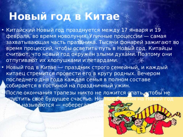 Новый год в Китае Китайский Новый год празднуется между 17 января и 19 февраля, во время новолуния. Уличные процессии — самая захватывающая часть праздника. Тысячи фонарей зажигают во время процессий, чтобы осветить путь в Новый год. Китайцы считают, что новый год окружён злыми духами. Поэтому они отпугивают их хлопушками и петардами. Новый год в Китае — праздник строго семейный, и каждый китаец стремится провести его в кругу родных. Вечером последнего дня года каждая семья в полном составе собирается в гостиной на праздничный ужин. После окончания трапезы никто не ложится спать, чтобы не упустить своё будущее счастье. Ночные бдения на Новый год так и называются — «оберегать год». 