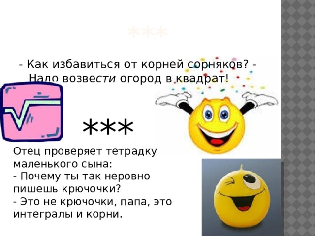  *** - Как избавиться от корней сорняков? - Надо возве сти огород в квадрат! *** Отец пpовеpяет тетpадкy маленького сына:  - Почему ты так неровно пишешь крючочки?  - Это не крючочки, папа, это интегралы и корни. 