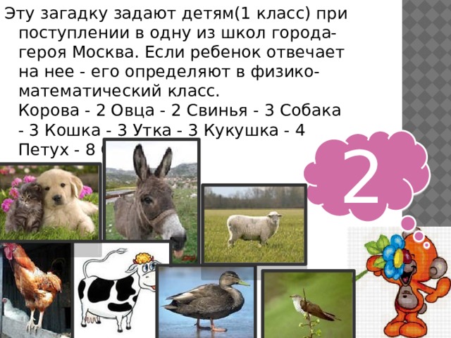 Эту загадку задают детям(1 класс) при поступлении в одну из школ города-героя Москва. Если ребенок отвечает на нее - его определяют в физико-математический класс.  Корова - 2 Овца - 2 Свинья - 3 Собака - 3 Кошка - 3 Утка - 3 Кукушка - 4 Петух - 8 Ослик -? 2 