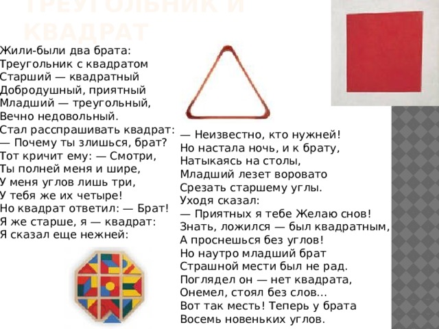 Треугольник и квадрат Жили-были два брата:  Треугольник с квадратом  Старший — квадратный  Добродушный, приятный  Младший — треугольный,  Вечно недовольный.  Стал расспрашивать квадрат:  — Почему ты злишься, брат?  Тот кричит ему: — Смотри,  Ты полней меня и шире,  У меня углов лишь три,  У тебя же их четыре!  Но квадрат ответил: — Брат!  Я же старше, я — квадрат:  Я сказал еще нежней: — Неизвестно, кто нужней!  Но настала ночь, и к брату,  Натыкаясь на столы,  Младший лезет воровато  Срезать старшему углы.  Уходя сказал:  — Приятных я тебе Желаю снов!  Знать, ложился — был квадратным,  А проснешься без углов!  Но наутро младший брат  Страшной мести был не рад.  Поглядел он — нет квадрата,  Онемел, стоял без слов...  Вот так месть! Теперь у брата  Восемь новеньких углов. 